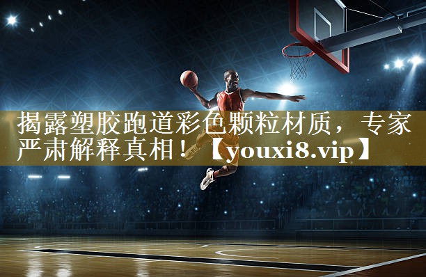 揭露塑胶跑道彩色颗粒材质,专家严肃解释真相!
