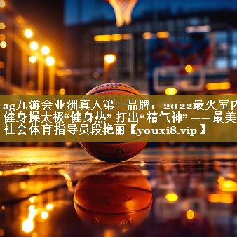 ag九游会亚洲真人第一品牌:2022最火室内健身操太极“健身热” 打出“精气神” ——最美社会体育指导员段艳丽