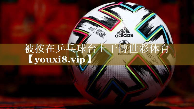 被按在乒乓球台上干博世彩体育