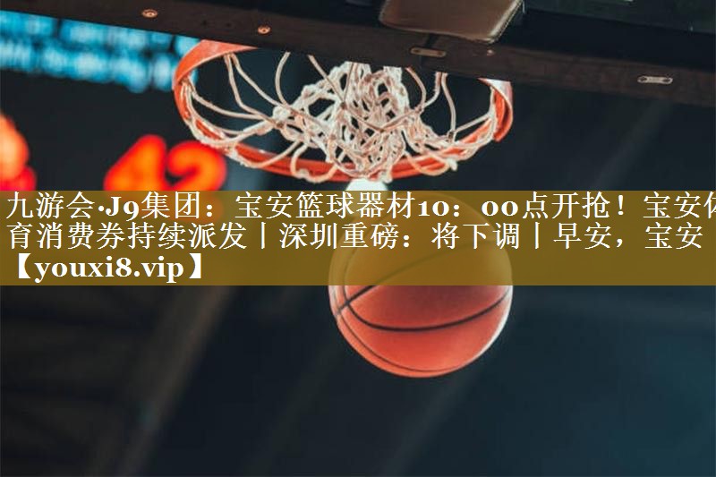 九游会·J9集团：宝安篮球器材10：00点开抢！宝安体育消费券持续派发丨深圳重磅：将下调丨早安，宝安