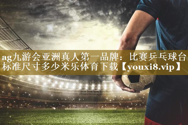 ag九游会亚洲真人第一品牌：比赛乒乓球台标准尺寸多少米乐体育下载