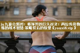 j9九游会集团：棒球界的巨头对决：两位传奇教练的战术智慧-策略背后的较量